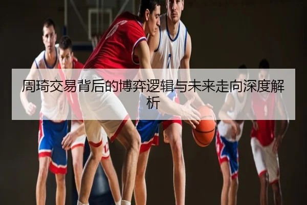 周琦交易背后的博弈逻辑与未来走向深度解析