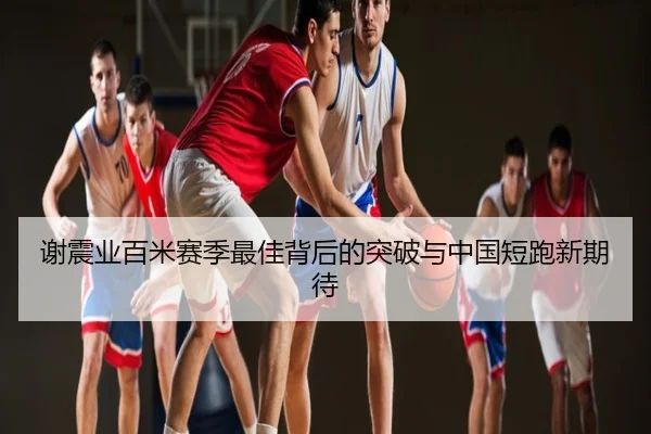 谢震业百米赛季最佳背后的突破与中国短跑新期待