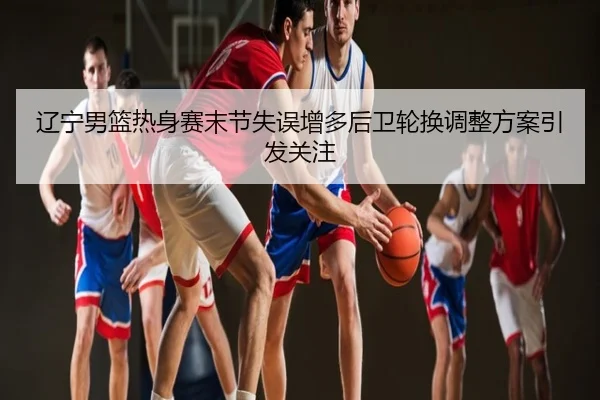 辽宁男篮热身赛末节失误增多后卫轮换调整方案引发关注