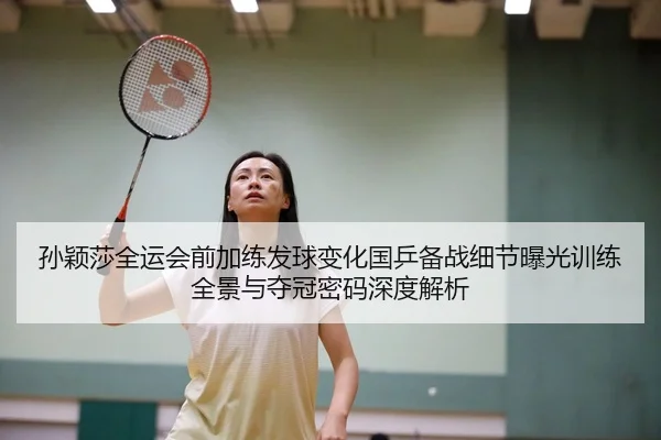 孙颖莎全运会前加练发球变化国乒备战细节曝光训练全景与夺冠密码深度解析