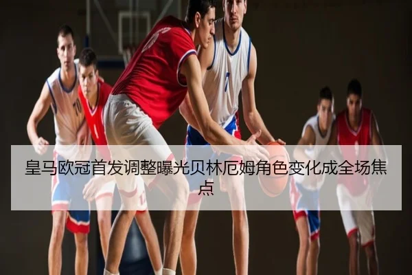 皇马欧冠首发调整曝光贝林厄姆角色变化成全场焦点